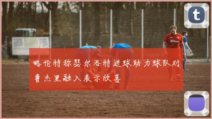 略伦特称瑟尔洛特进球助力球队对鲁杰里融入表示欣喜