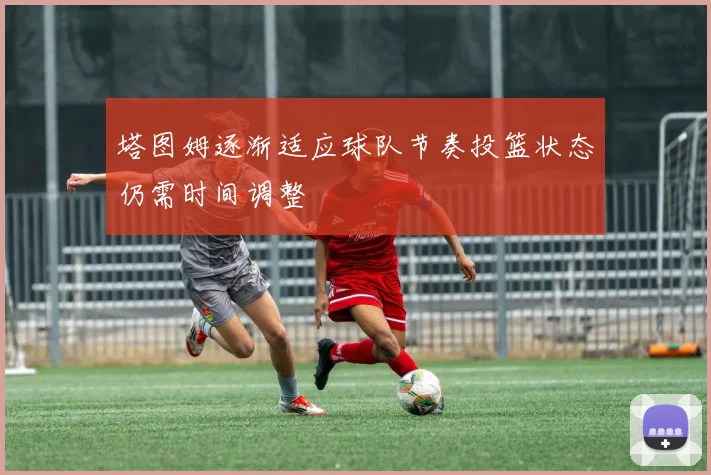 塔图姆逐渐适应球队节奏投篮状态仍需时间调整