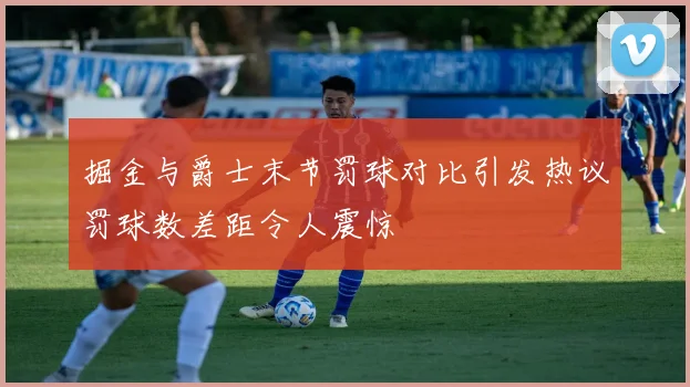 掘金与爵士末节罚球对比引发热议罚球数差距令人震惊