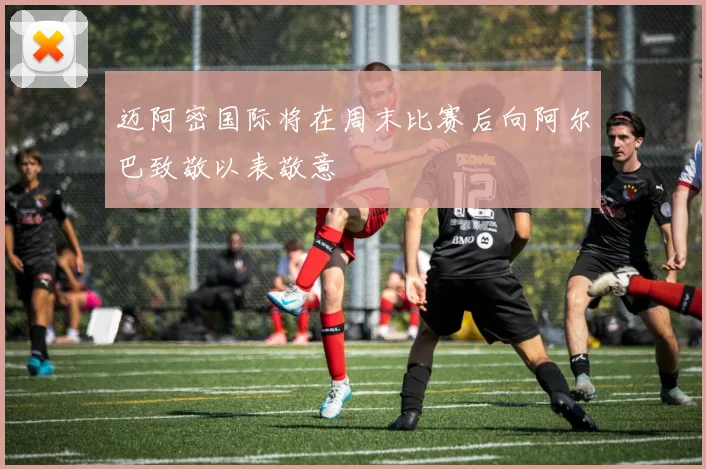 迈阿密国际将在周末比赛后向阿尔巴致敬以表敬意