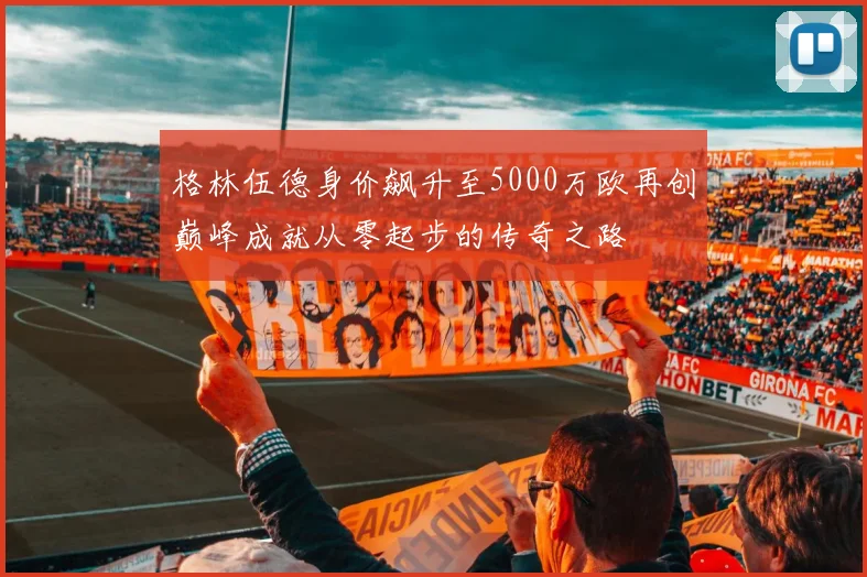 格林伍德身价飙升至5000万欧再创巅峰成就从零起步的传奇之路