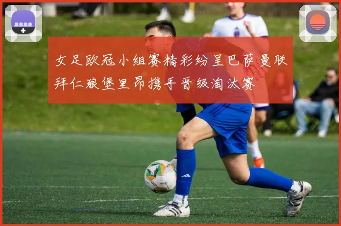 女足欧冠小组赛精彩纷呈巴萨曼联拜仁狼堡里昂携手晋级淘汰赛