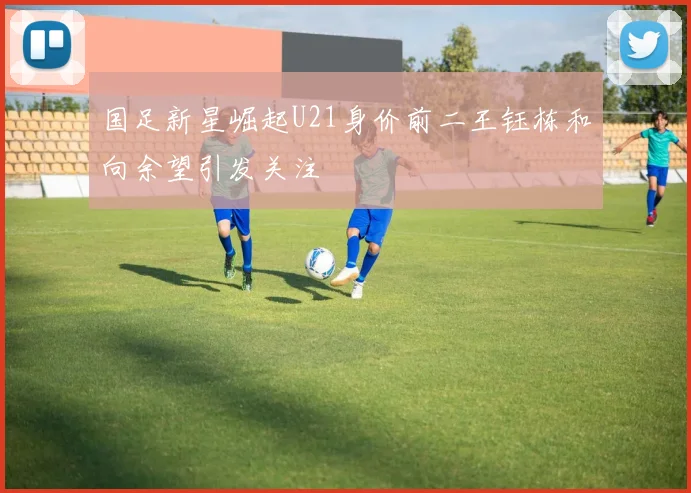 国足新星崛起U21身价前二王钰栋和向余望引发关注