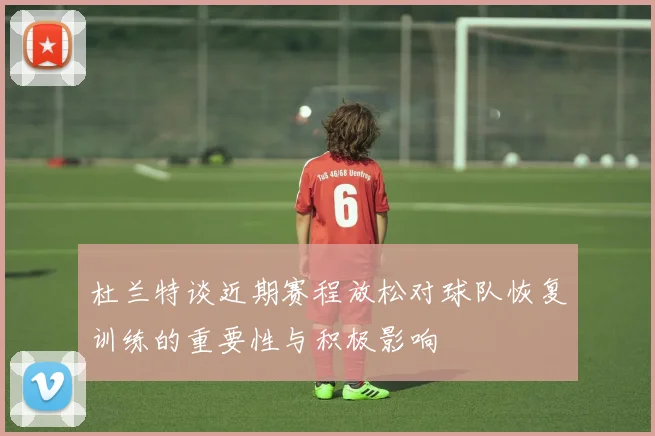 杜兰特谈近期赛程放松对球队恢复训练的重要性与积极影响