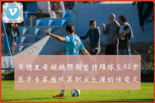 莫德里奇超越预期坚持踢球至40岁医学专家感叹其职业生涯的传奇之路
