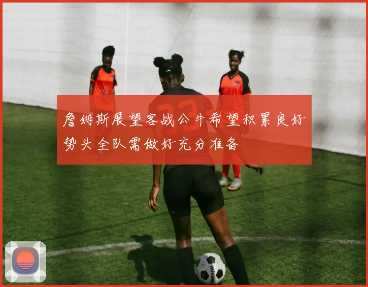 詹姆斯展望客战公牛希望积累良好势头全队需做好充分准备