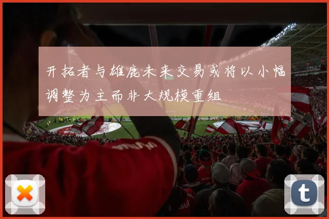 开拓者与雄鹿未来交易或将以小幅调整为主而非大规模重组