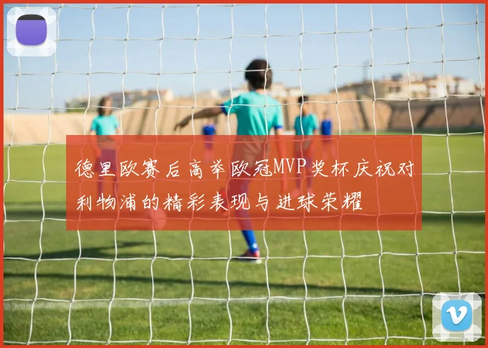 德里欧赛后高举欧冠MVP奖杯庆祝对利物浦的精彩表现与进球荣耀