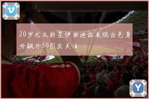 20岁尤文新星伊尔迪兹表现出色身价飙升50引发关注