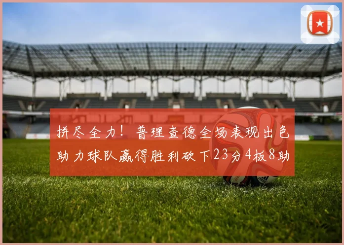 拼尽全力！普理查德全场表现出色助力球队赢得胜利砍下23分4板8助2断三分命中率高达43