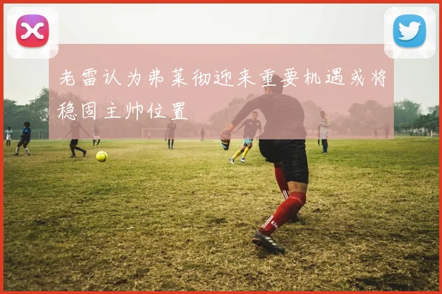 老雷认为弗莱彻迎来重要机遇或将稳固主帅位置