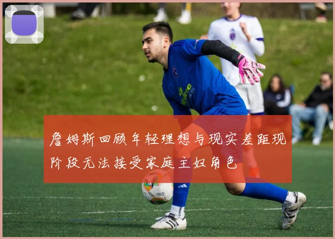 詹姆斯回顾年轻理想与现实差距现阶段无法接受家庭主妇角色
