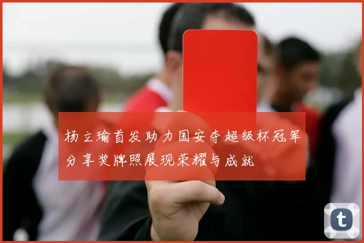 杨立瑜首发助力国安夺超级杯冠军分享奖牌照展现荣耀与成就