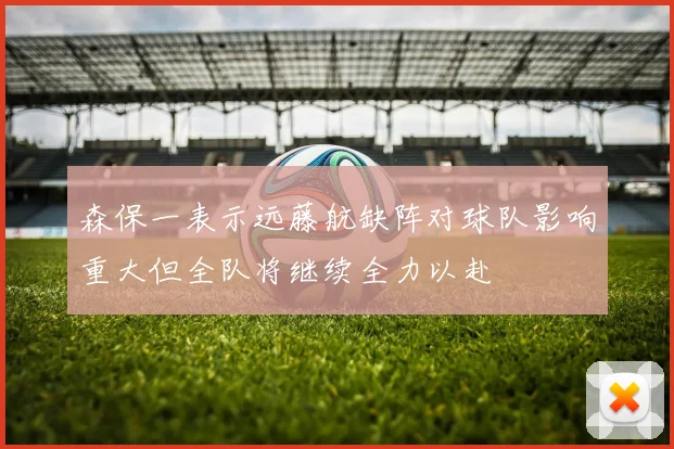 森保一表示远藤航缺阵对球队影响重大但全队将继续全力以赴