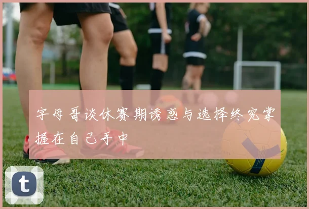 字母哥谈休赛期诱惑与选择终究掌握在自己手中
