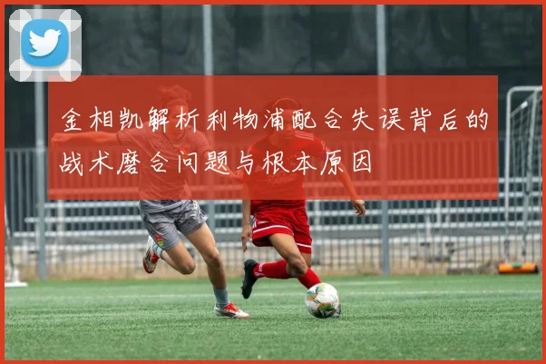 金相凯解析利物浦配合失误背后的战术磨合问题与根本原因