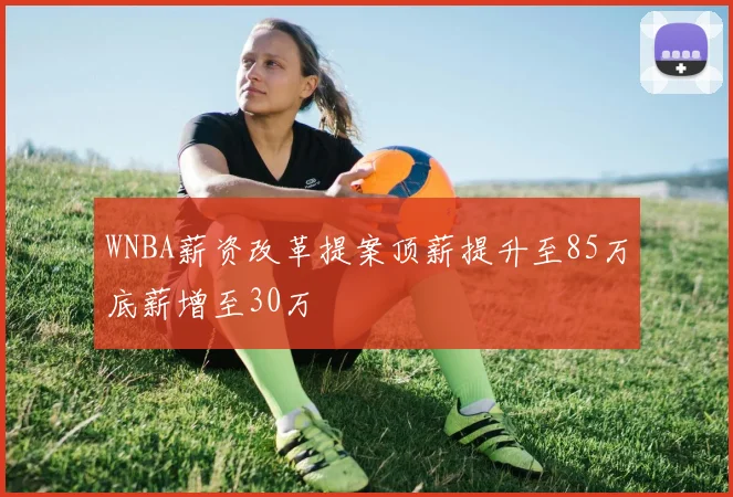 WNBA薪资改革提案顶薪提升至85万底薪增至30万