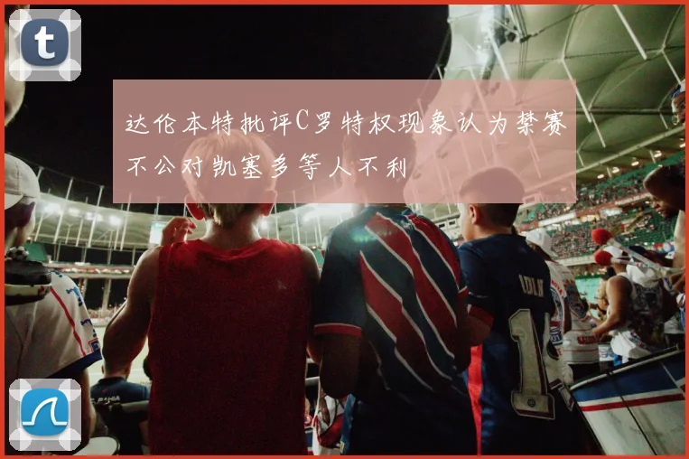 达伦本特批评C罗特权现象认为禁赛不公对凯塞多等人不利