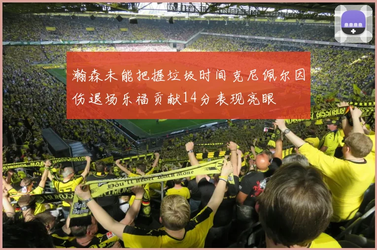 瀚森未能把握垃圾时间克尼佩尔因伤退场乐福贡献14分表现亮眼