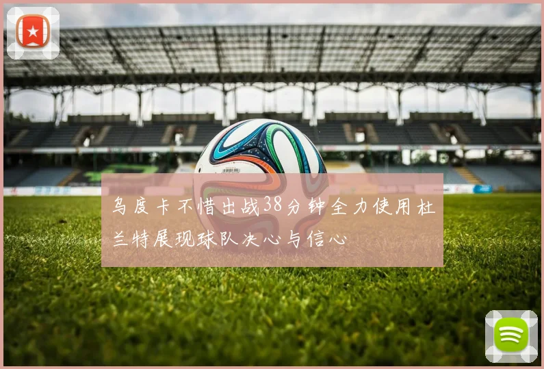 乌度卡不惜出战38分钟全力使用杜兰特展现球队决心与信心