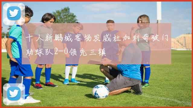 十人新鹏城客场发威杜加利奇破门助球队2-0领先三镇