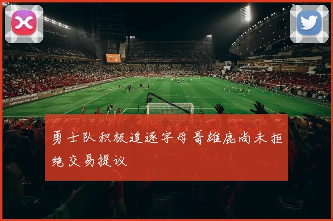 勇士队积极追逐字母哥雄鹿尚未拒绝交易提议