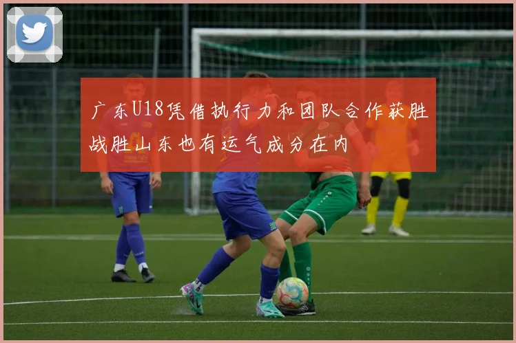 广东U18凭借执行力和团队合作获胜战胜山东也有运气成分在内