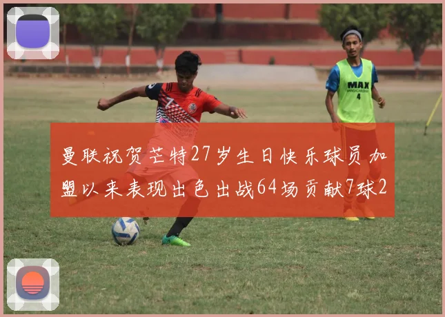 曼联祝贺芒特27岁生日快乐球员加盟以来表现出色出战64场贡献7球2助