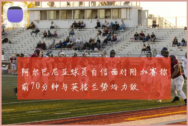 阿尔巴尼亚球员自信面对附加赛称前70分钟与英格兰势均力敌