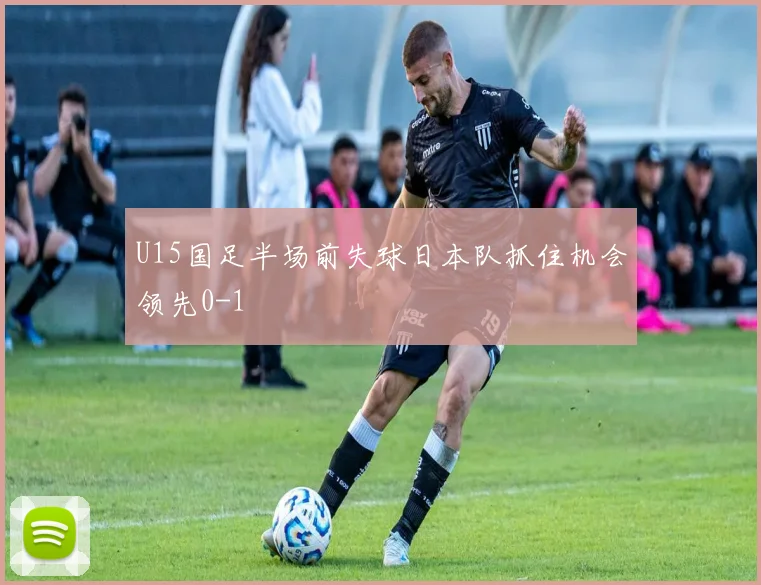 U15国足半场前失球日本队抓住机会领先0-1