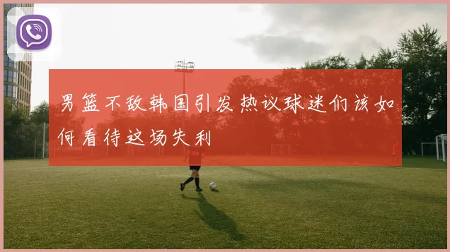 男篮不敌韩国引发热议球迷们该如何看待这场失利