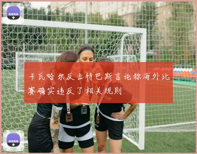 卡瓦哈尔反击特巴斯言论称海外比赛确实违反了相关规则