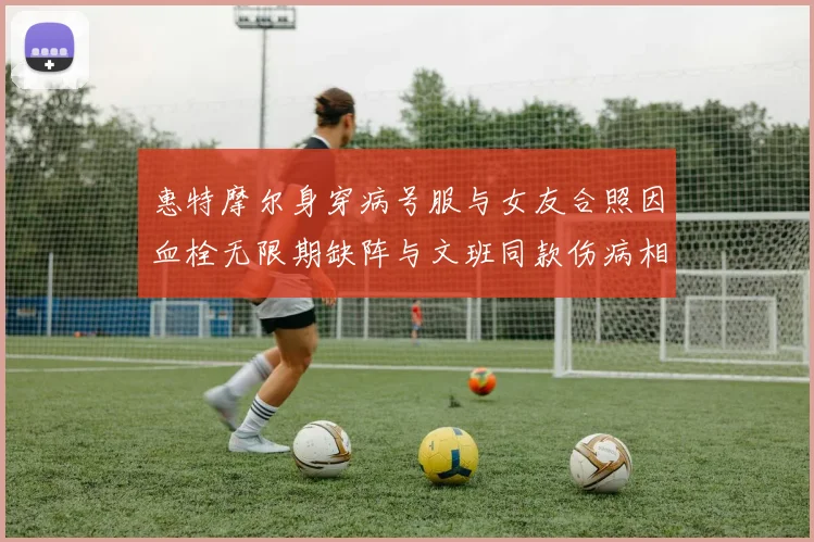 惠特摩尔身穿病号服与女友合照因血栓无限期缺阵与文班同款伤病相似