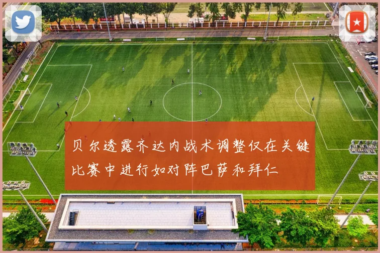 贝尔透露齐达内战术调整仅在关键比赛中进行如对阵巴萨和拜仁