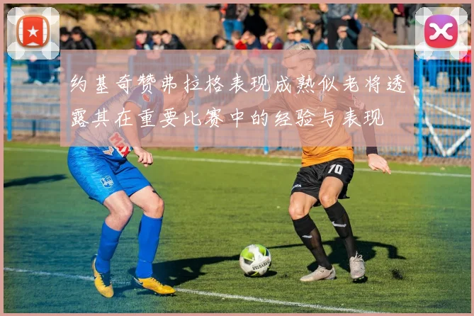 约基奇赞弗拉格表现成熟似老将透露其在重要比赛中的经验与表现