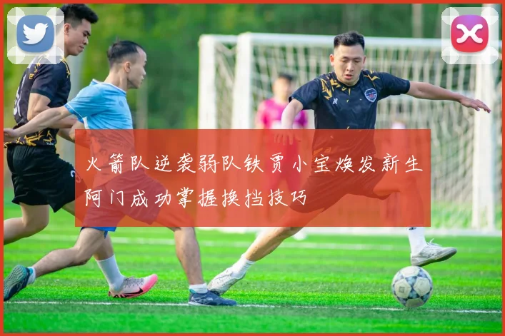 火箭队逆袭弱队铁贾小宝焕发新生阿门成功掌握换挡技巧
