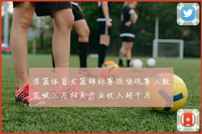 深篮体育女篮锦标赛现场观赛人数突破三万相关产业收入超千万