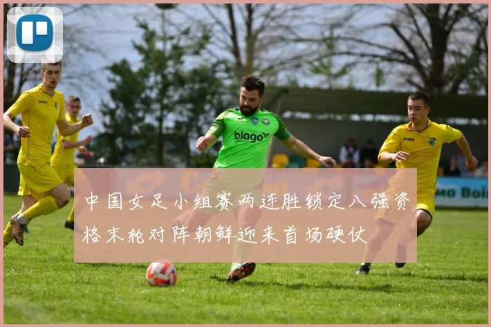 中国女足小组赛两连胜锁定八强资格末轮对阵朝鲜迎来首场硬仗